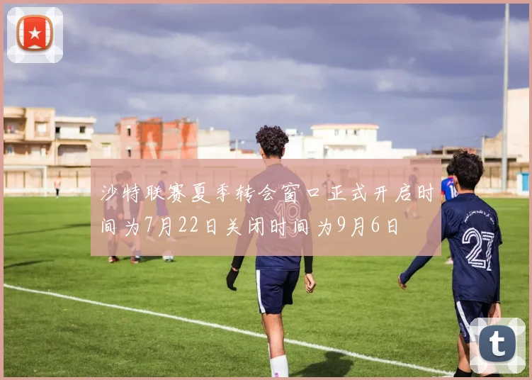 沙特联赛夏季转会窗口正式开启时间为7月22日关闭时间为9月6日