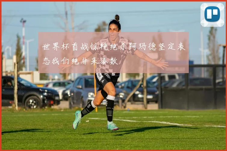 世界杯首战惊艳绝杀阿玛德坚定表态我们绝非来凑数