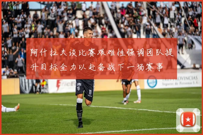 阿什拉夫谈比赛艰难性强调团队提升目标全力以赴备战下一场赛事