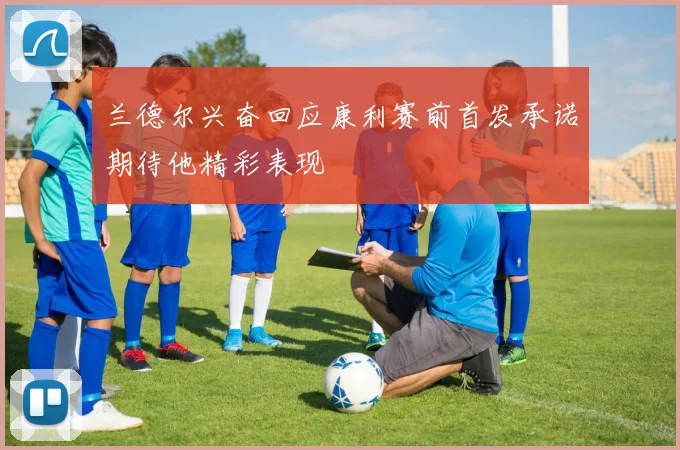 兰德尔兴奋回应康利赛前首发承诺期待他精彩表现