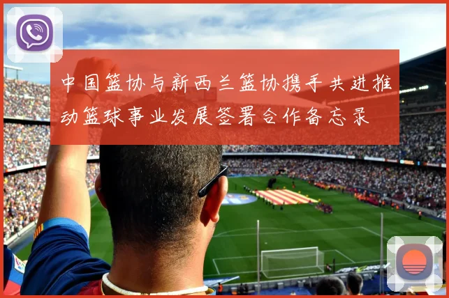 中国篮协与新西兰篮协携手共进推动篮球事业发展签署合作备忘录
