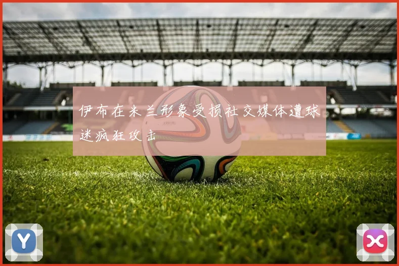 伊布在米兰形象受损社交媒体遭球迷疯狂攻击