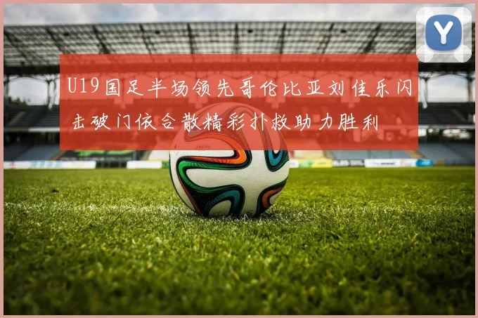 U19国足半场领先哥伦比亚刘佳乐闪击破门依合散精彩扑救助力胜利