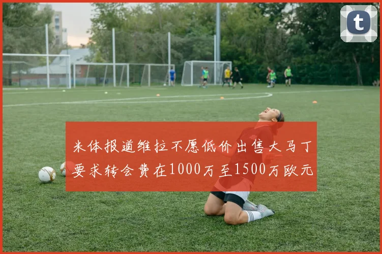 米体报道维拉不愿低价出售大马丁要求转会费在1000万至1500万欧元之间