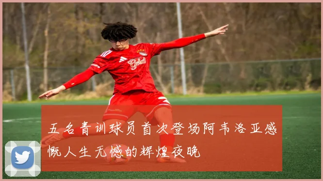 五名青训球员首次登场阿韦洛亚感慨人生无憾的辉煌夜晚