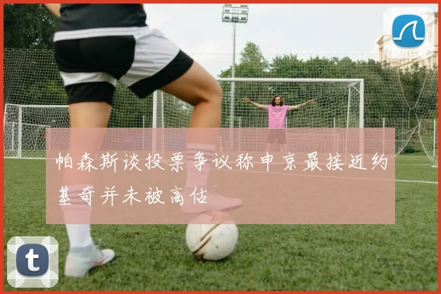 帕森斯谈投票争议称申京最接近约基奇并未被高估