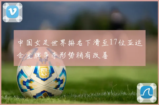 中国女足世界排名下滑至17位亚运会金牌争夺形势稍有改善