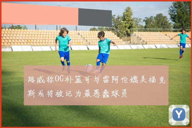 路威称OG补篮可与雷阿伦媲美福克斯或将被记为最愚蠢球员