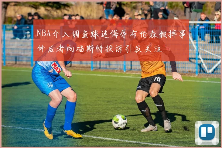 NBA介入调查球迷侮辱布伦森假摔事件后者向福斯特投诉引发关注