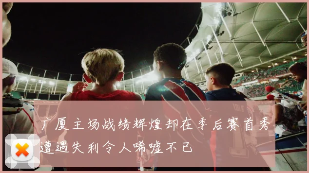 广厦主场战绩辉煌却在季后赛首秀遭遇失利令人唏嘘不已