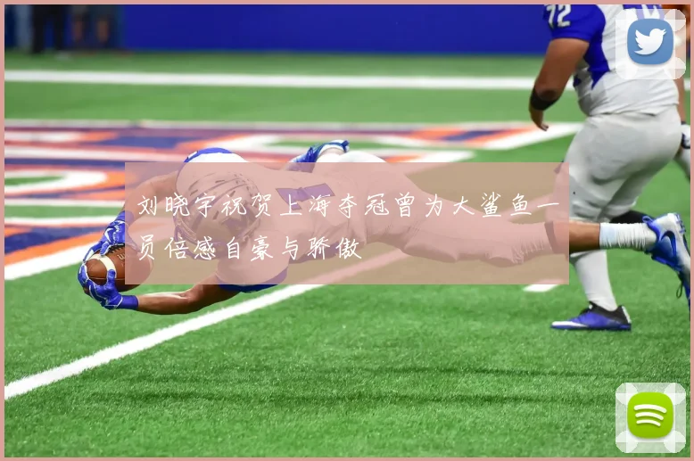 刘晓宇祝贺上海夺冠曾为大鲨鱼一员倍感自豪与骄傲