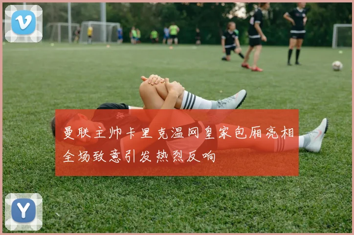 曼联主帅卡里克温网皇家包厢亮相全场致意引发热烈反响
