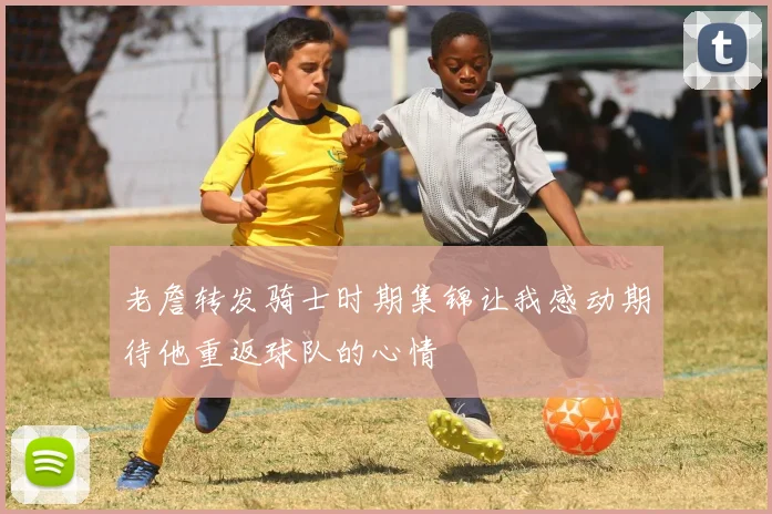 老詹转发骑士时期集锦让我感动期待他重返球队的心情