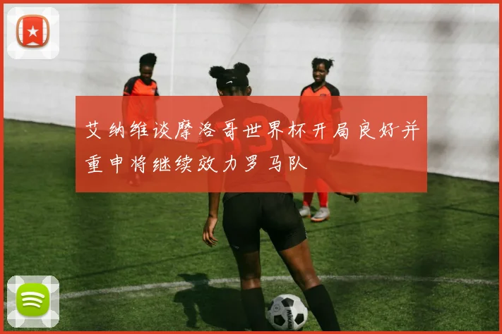 艾纳维谈摩洛哥世界杯开局良好并重申将继续效力罗马队