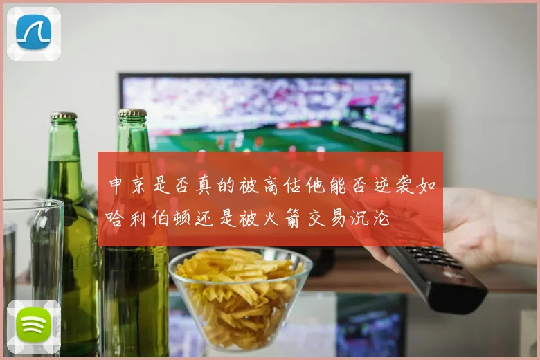 申京是否真的被高估他能否逆袭如哈利伯顿还是被火箭交易沉沦