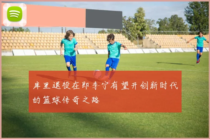 库里退役在即李宁有望开创新时代的篮球传奇之路