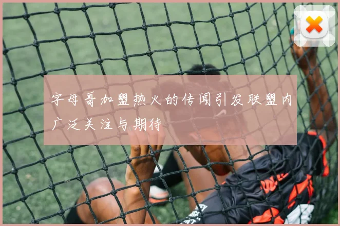 字母哥加盟热火的传闻引发联盟内广泛关注与期待