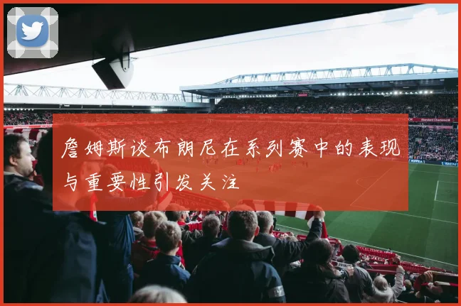 詹姆斯谈布朗尼在系列赛中的表现与重要性引发关注