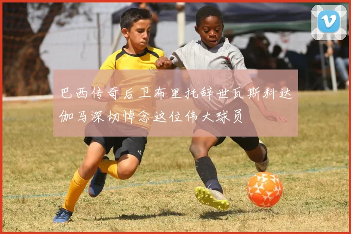 巴西传奇后卫布里托辞世瓦斯科达伽马深切悼念这位伟大球员