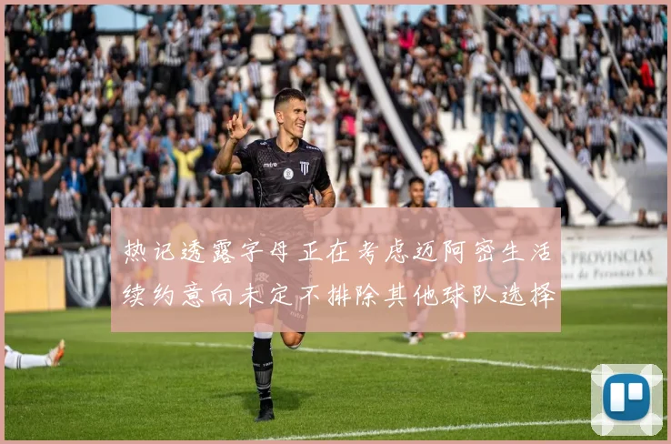 热记透露字母正在考虑迈阿密生活续约意向未定不排除其他球队选择