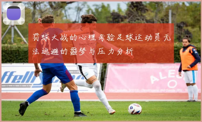 罚球大战的心理考验足球运动员无法逃避的噩梦与压力分析