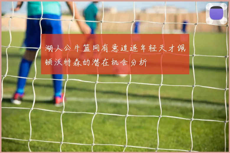 湖人公牛篮网有意追逐年轻天才佩顿沃特森的潜在机会分析
