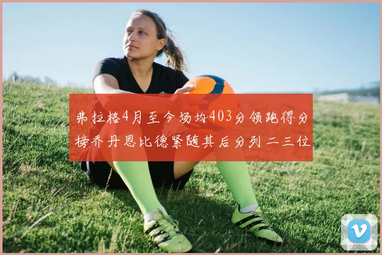 弗拉格4月至今场均403分领跑得分榜乔丹恩比德紧随其后分列二三位