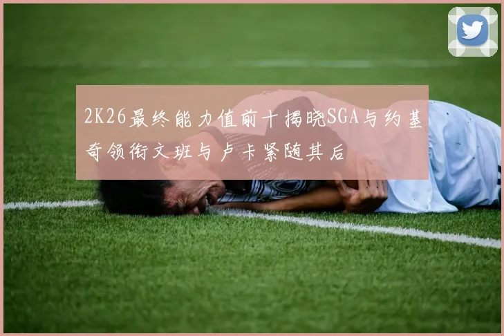 2K26最终能力值前十揭晓SGA与约基奇领衔文班与卢卡紧随其后