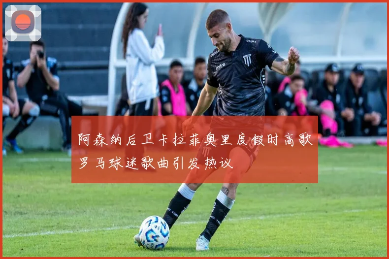 阿森纳后卫卡拉菲奥里度假时高歌罗马球迷歌曲引发热议