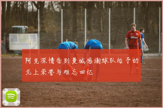 阿克深情告别曼城感谢球队给予的无上荣誉与难忘回忆